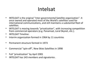 Intelsat
•   INTELSAT is the original "Inter-governmental Satellite organization". It
    once owned and operated most of the World's satellites used for
    international communications, and still maintains a substantial fleet of
    satellites.
•   INTELSAT is moving towards "privatization", with increasing competition
    from commercial operators (e.g. Panamsat, Loral Skynet, etc.).
•   INTELSAT Timeline:
•   Interim organization formed in 1964 by 11 countries

•   Permanent structure formed in 1973

•   Commercial "spin-off", New Skies Satellites in 1998

•   Full "privatization" by April 2001
•   INTELSAT has 143 members and signatories .
 
