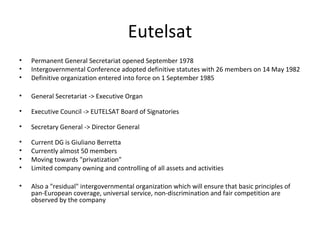 Eutelsat
•   Permanent General Secretariat opened September 1978
•   Intergovernmental Conference adopted definitive statutes with 26 members on 14 May 1982
•   Definitive organization entered into force on 1 September 1985

•   General Secretariat -> Executive Organ

•   Executive Council -> EUTELSAT Board of Signatories

•   Secretary General -> Director General

•   Current DG is Giuliano Berretta
•   Currently almost 50 members
•   Moving towards "privatization"
•   Limited company owning and controlling of all assets and activities

•   Also a "residual" intergovernmental organization which will ensure that basic principles of
    pan-European coverage, universal service, non-discrimination and fair competition are
    observed by the company
 