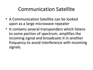 Communication Satellite
• A Communication Satellite can be looked
  upon as a large microwave repeater
• It contains several transponders which listens
  to some portion of spectrum, amplifies the
  incoming signal and broadcasts it in another
  frequency to avoid interference with incoming
  signals.
 