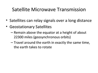 Satellite Microwave Transmission
• Satellites can relay signals over a long distance
• Geostationary Satellites
  – Remain above the equator at a height of about
    22300 miles (geosynchronous orbits)
  – Travel around the earth in exactly the same time,
    the earth takes to rotate
 