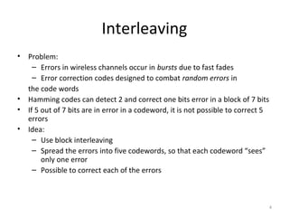 Interleaving
•   Problem:
      – Errors in wireless channels occur in bursts due to fast fades
      – Error correction codes designed to combat random errors in
    the code words
•   Hamming codes can detect 2 and correct one bits error in a block of 7 bits
•   If 5 out of 7 bits are in error in a codeword, it is not possible to correct 5
    errors
•   Idea:
      – Use block interleaving
      – Spread the errors into five codewords, so that each codeword “sees”
         only one error
      – Possible to correct each of the errors



                                                                                     4
 