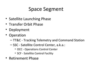 Space Segment
•   Satellite Launching Phase
•   Transfer Orbit Phase
•   Deployment
•   Operation
    – TT&C - Tracking Telemetry and Command Station
    – SSC - Satellite Control Center, a.k.a.:
       • OCC - Operations Control Center
       • SCF - Satellite Control Facility
• Retirement Phase
 