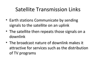 Satellite Transmission Links
• Earth stations Communicate by sending
  signals to the satellite on an uplink
• The satellite then repeats those signals on a
  downlink
• The broadcast nature of downlink makes it
  attractive for services such as the distribution
  of TV programs
 