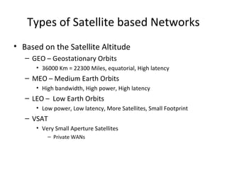 Types of Satellite based Networks
• Based on the Satellite Altitude
   – GEO – Geostationary Orbits
      • 36000 Km = 22300 Miles, equatorial, High latency
   – MEO – Medium Earth Orbits
      • High bandwidth, High power, High latency
   – LEO – Low Earth Orbits
      • Low power, Low latency, More Satellites, Small Footprint
   – VSAT
      • Very Small Aperture Satellites
          – Private WANs
 