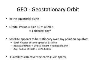 GEO - Geostationary Orbit
• In the equatorial plane

• Orbital Period = 23 h 56 m 4.091 s
                  = 1 sidereal day*

• Satellite appears to be stationary over any point on equator:
   – Earth Rotates at same speed as Satellite
   – Radius of Orbit r = Orbital Height + Radius of Earth
   – Avg. Radius of Earth = 6378.14 Km


• 3 Satellites can cover the earth (120° apart)
 