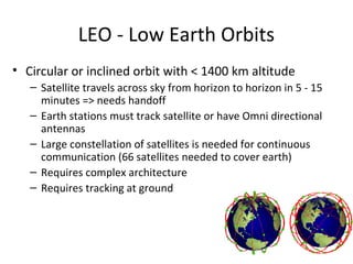LEO - Low Earth Orbits
• Circular or inclined orbit with < 1400 km altitude
   – Satellite travels across sky from horizon to horizon in 5 - 15
     minutes => needs handoff
   – Earth stations must track satellite or have Omni directional
     antennas
   – Large constellation of satellites is needed for continuous
     communication (66 satellites needed to cover earth)
   – Requires complex architecture
   – Requires tracking at ground
 