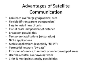 Advantages of Satellite
                 Communication
•   Can reach over large geographical area
•   Flexible (if transparent transponders)
•   Easy to install new circuits
•   Circuit costs independent of distance
•   Broadcast possibilities
•   Temporary applications (restoration)
•   Niche applications
•   Mobile applications (especially "fill-in")
•   Terrestrial network "by-pass"
•   Provision of service to remote or underdeveloped areas
•   User has control over own network
•   1-for-N multipoint standby possibilities
 