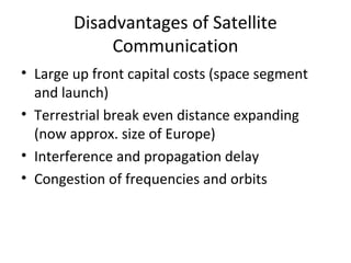 Disadvantages of Satellite
             Communication
• Large up front capital costs (space segment
  and launch)
• Terrestrial break even distance expanding
  (now approx. size of Europe)
• Interference and propagation delay
• Congestion of frequencies and orbits
 
