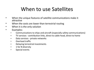 When to use Satellites
•       When the unique features of satellite communications make it
        attractive
•       When the costs are lower than terrestrial routing
•       When it is the only solution
•       Examples:
    –      Communications to ships and aircraft (especially safety communications)
    –      TV services - contribution links, direct to cable head, direct to home
    –      Data services - private networks
    –      Overload traffic
    –      Delaying terrestrial investments
    –      1 for N diversity
    –      Special events
 