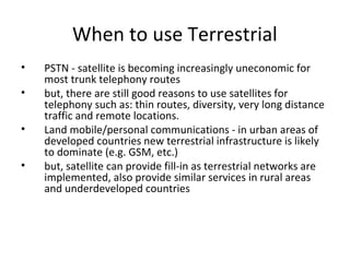 When to use Terrestrial
•   PSTN - satellite is becoming increasingly uneconomic for
    most trunk telephony routes
•   but, there are still good reasons to use satellites for
    telephony such as: thin routes, diversity, very long distance
    traffic and remote locations.
•   Land mobile/personal communications - in urban areas of
    developed countries new terrestrial infrastructure is likely
    to dominate (e.g. GSM, etc.)
•   but, satellite can provide fill-in as terrestrial networks are
    implemented, also provide similar services in rural areas
    and underdeveloped countries
 