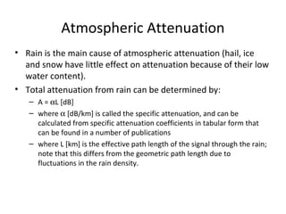 Atmospheric Attenuation
• Rain is the main cause of atmospheric attenuation (hail, ice
  and snow have little effect on attenuation because of their low
  water content).
• Total attenuation from rain can be determined by:
   – A = αL [dB]
   – where α [dB/km] is called the specific attenuation, and can be
     calculated from specific attenuation coefficients in tabular form that
     can be found in a number of publications
   – where L [km] is the effective path length of the signal through the rain;
     note that this differs from the geometric path length due to
     fluctuations in the rain density.
 