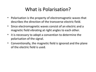 What is Polarisation?
• Polarisation is the property of electromagnetic waves that
  describes the direction of the transverse electric field.
• Since electromagnetic waves consist of an electric and a
  magnetic field vibrating at right angles to each other.
• it is necessary to adopt a convention to determine the
  polarisation of the signal.
• Conventionally, the magnetic field is ignored and the plane
  of the electric field is used.
 