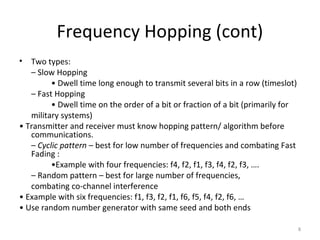 Frequency Hopping (cont)
•  Two types:
   – Slow Hopping
         • Dwell time long enough to transmit several bits in a row (timeslot)
   – Fast Hopping
         • Dwell time on the order of a bit or fraction of a bit (primarily for
   military systems)
• Transmitter and receiver must know hopping pattern/ algorithm before
   communications.
   – Cyclic pattern – best for low number of frequencies and combating Fast
   Fading :
         •Example with four frequencies: f4, f2, f1, f3, f4, f2, f3, ….
   – Random pattern – best for large number of frequencies,
   combating co-channel interference
• Example with six frequencies: f1, f3, f2, f1, f6, f5, f4, f2, f6, …
• Use random number generator with same seed and both ends

                                                                                  8
 
