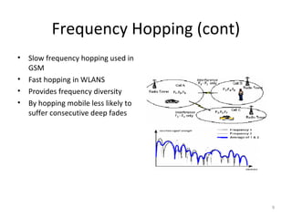 Frequency Hopping (cont)
•   Slow frequency hopping used in
    GSM
•   Fast hopping in WLANS
•   Provides frequency diversity
•   By hopping mobile less likely to
    suffer consecutive deep fades




                                       9
 