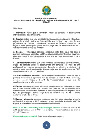 SERVIÇO PÚBLICO FEDERAL 
CONSELHO REGIONAL DE ENGENHARIA E AGRONOMIA DO ESTADO DE SÃO PAULO 
CREA-SP 
Selecionar: 
1. Individual: indica que a atividade, objeto do contrato, é desenvolvida 
individualmente pelo profissional. 
2. Coautor: indica que uma atividade técnica caracterizada como intelectual, 
objeto de contrato único, é desenvolvida em conjunto por mais de um 
profissional de mesma competência. Somente o primeiro profissional irá 
registrar esse tipo de participação técnica, cuja taxa de recolhimento da ART 
variará conforme o valor do contrato. 
3. Coautor – vinculada: somente selecionar este item caso não seja o 
primeiro profissional a registrar a ART de atividade técnica intelectual, devendo, 
porém vinculá-la à ART de Coautor, e sua taxa de recolhimento será o valor 
mínimo. 
4. Corresponsável: indica que uma atividade caracterizada como executiva, 
objeto de contrato único, é desenvolvida em conjunto por mais de um 
profissional de mesma competência. Somente o primeiro profissional irá 
registrar esse tipo de participação técnica, cuja taxa de recolhimento da ART 
variará conforme o valor do contrato. 
5. Corresponsável – vinculada: somente selecionar este item caso não seja o 
primeiro profissional a registrar a ART de atividade técnica de obra ou serviço, 
devendo, porém vinculá-la à ART de Corresponsável, e sua taxa de 
recolhimento será o valor mínimo. 
6. Equipe: indica que diversas atividades complementares, objetos de contrato 
único, são desenvolvidas em conjunto por mais de um profissional com 
competências diferenciadas. Somente o primeiro profissional irá registrar esse 
tipo de participação técnica, cuja taxa de recolhimento da ART variará 
conforme o valor do contrato. 
7. Equipe – vinculada: somente selecionar este item caso não seja o primeiro 
profissional a registrar a ART, devendo, porém vinculá-la à primeira ART de 
Equipe, e sua taxa de recolhimento será o valor mínimo. 
Número da ART vinculada por Participação Técnica: Identifica o número da 
ART do contrato à qual a ART de coautoria, corresponsabilidade ou equipe 
deverá vincular-se. 
Forma de Registro da ART: Selecionar a forma de registro: 
2 
 