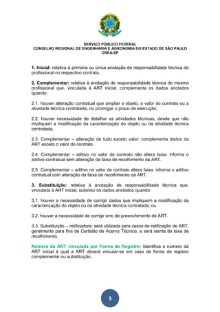 SERVIÇO PÚBLICO FEDERAL 
CONSELHO REGIONAL DE ENGENHARIA E AGRONOMIA DO ESTADO DE SÃO PAULO 
CREA-SP 
1. Inicial: relativa à primeira ou única anotação de responsabilidade técnica do 
profissional no respectivo contrato. 
2. Complementar: relativa à anotação de responsabilidade técnica do mesmo 
profissional que, vinculada à ART inicial, complementa os dados anotados 
quando: 
2.1. houver alteração contratual que ampliar o objeto, o valor do contrato ou a 
atividade técnica contratada, ou prorrogar o prazo de execução; 
2.2. houver necessidade de detalhar as atividades técnicas, desde que não 
impliquem a modificação da caracterização do objeto ou da atividade técnica 
contratada. 
2.3. Complementar – alteração de tudo exceto valor: complementa dados da 
ART exceto o valor do contrato. 
2.4. Complementar – aditivo no valor de contrato não altera faixa: informa o 
aditivo contratual sem alteração da faixa de recolhimento da ART. 
2.5. Complementar – aditivo no valor de contrato altera faixa: informa o aditivo 
contratual com alteração da faixa de recolhimento da ART. 
3. Substituição: relativa à anotação de responsabilidade técnica que, 
vinculada à ART inicial, substitui os dados anotados quando: 
3.1. houver a necessidade de corrigir dados que impliquem a modificação da 
caracterização do objeto ou da atividade técnica contratada; ou 
3.2. houver a necessidade de corrigir erro de preenchimento de ART. 
3.3. Substituição – retificadora: será utilizada para casos de retificação de ART, 
geralmente para fins de Certidão de Acervo Técnico, e será isenta de taxa de 
recolhimento. 
Número da ART vinculada por Forma de Registro: Identifica o número da 
ART inicial à qual a ART deverá vincular-se em caso de forma de registro 
complementar ou substituição. 
3 
 
