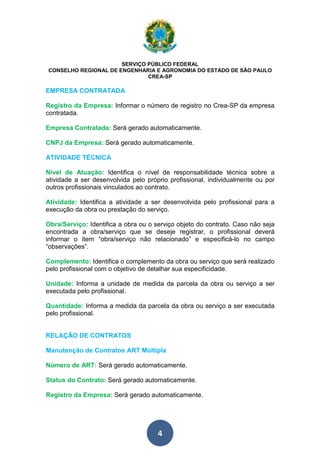 SERVIÇO PÚBLICO FEDERAL 
CONSELHO REGIONAL DE ENGENHARIA E AGRONOMIA DO ESTADO DE SÃO PAULO 
CREA-SP 
EMPRESA CONTRATADA 
Registro da Empresa: Informar o número de registro no Crea-SP da empresa 
contratada. 
Empresa Contratada: Será gerado automaticamente. 
CNPJ da Empresa: Será gerado automaticamente. 
ATIVIDADE TÉCNICA 
Nível de Atuação: Identifica o nível de responsabilidade técnica sobre a 
atividade a ser desenvolvida pelo próprio profissional, individualmente ou por 
outros profissionais vinculados ao contrato. 
Atividade: Identifica a atividade a ser desenvolvida pelo profissional para a 
execução da obra ou prestação do serviço. 
Obra/Serviço: Identifica a obra ou o serviço objeto do contrato. Caso não seja 
encontrada a obra/serviço que se deseje registrar, o profissional deverá 
informar o item “obra/serviço não relacionado” e especificá-lo no campo 
“observações”. 
Complemento: Identifica o complemento da obra ou serviço que será realizado 
pelo profissional com o objetivo de detalhar sua especificidade. 
Unidade: Informa a unidade de medida da parcela da obra ou serviço a ser 
executada pelo profissional. 
Quantidade: Informa a medida da parcela da obra ou serviço a ser executada 
pelo profissional. 
RELAÇÃO DE CONTRATOS 
Manutenção de Contratos ART Múltipla 
Número de ART: Será gerado automaticamente. 
Status do Contrato: Será gerado automaticamente. 
Registro da Empresa: Será gerado automaticamente. 
4 
 