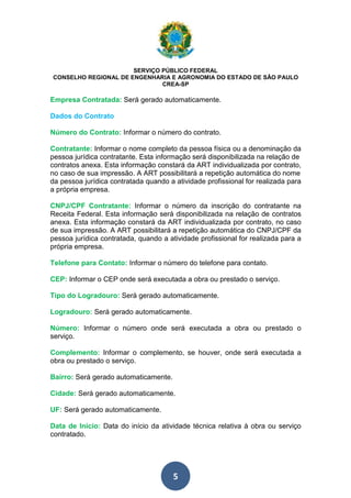 SERVIÇO PÚBLICO FEDERAL 
CONSELHO REGIONAL DE ENGENHARIA E AGRONOMIA DO ESTADO DE SÃO PAULO 
CREA-SP 
Empresa Contratada: Será gerado automaticamente. 
Dados do Contrato 
Número do Contrato: Informar o número do contrato. 
Contratante: Informar o nome completo da pessoa física ou a denominação da 
pessoa jurídica contratante. Esta informação será disponibilizada na relação de 
contratos anexa. Esta informação constará da ART individualizada por contrato, 
no caso de sua impressão. A ART possibilitará a repetição automática do nome 
da pessoa jurídica contratada quando a atividade profissional for realizada para 
a própria empresa. 
CNPJ/CPF Contratante: Informar o número da inscrição do contratante na 
Receita Federal. Esta informação será disponibilizada na relação de contratos 
anexa. Esta informação constará da ART individualizada por contrato, no caso 
de sua impressão. A ART possibilitará a repetição automática do CNPJ/CPF da 
pessoa jurídica contratada, quando a atividade profissional for realizada para a 
própria empresa. 
Telefone para Contato: Informar o número do telefone para contato. 
CEP: Informar o CEP onde será executada a obra ou prestado o serviço. 
Tipo do Logradouro: Será gerado automaticamente. 
Logradouro: Será gerado automaticamente. 
Número: Informar o número onde será executada a obra ou prestado o 
serviço. 
Complemento: Informar o complemento, se houver, onde será executada a 
obra ou prestado o serviço. 
Bairro: Será gerado automaticamente. 
Cidade: Será gerado automaticamente. 
UF: Será gerado automaticamente. 
Data de Início: Data do início da atividade técnica relativa à obra ou serviço 
contratado. 
5 
 