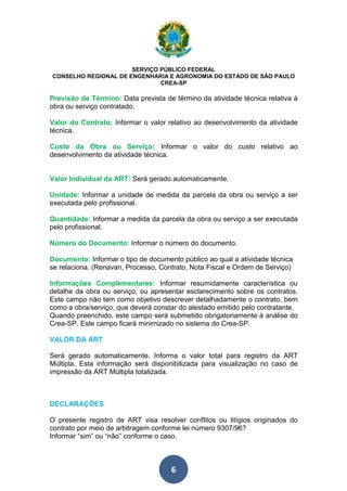 SERVIÇO PÚBLICO FEDERAL 
CONSELHO REGIONAL DE ENGENHARIA E AGRONOMIA DO ESTADO DE SÃO PAULO 
CREA-SP 
Previsão de Término: Data prevista de término da atividade técnica relativa à 
obra ou serviço contratado. 
Valor do Contrato: Informar o valor relativo ao desenvolvimento da atividade 
técnica. 
Custo da Obra ou Serviço: Informar o valor do custo relativo ao 
desenvolvimento da atividade técnica. 
Valor Individual da ART: Será gerado automaticamente. 
Unidade: Informar a unidade de medida da parcela da obra ou serviço a ser 
executada pelo profissional. 
Quantidade: Informar a medida da parcela da obra ou serviço a ser executada 
pelo profissional. 
Número do Documento: Informar o número do documento. 
Documento: Informar o tipo de documento público ao qual a atividade técnica 
se relaciona. (Renavan, Processo, Contrato, Nota Fiscal e Ordem de Serviço) 
Informações Complementares: Informar resumidamente característica ou 
detalhe da obra ou serviço, ou apresentar esclarecimento sobre os contratos. 
Este campo não tem como objetivo descrever detalhadamente o contrato, bem 
como a obra/serviço, que deverá constar do atestado emitido pelo contratante. 
Quando preenchido, este campo será submetido obrigatoriamente à análise do 
Crea-SP. Este campo ficará minimizado no sistema do Crea-SP. 
VALOR DA ART 
Será gerado automaticamente. Informa o valor total para registro da ART 
Múltipla. Esta informação será disponibilizada para visualização no caso de 
impressão da ART Múltipla totalizada. 
DECLARAÇÕES 
O presente registro de ART visa resolver conflitos ou litígios originados do 
contrato por meio de arbitragem conforme lei número 9307/96? 
Informar “sim” ou “não” conforme o caso. 
6 
 
