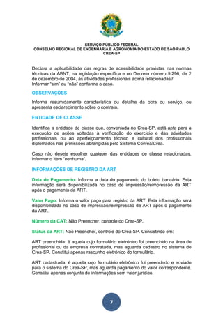 SERVIÇO PÚBLICO FEDERAL 
CONSELHO REGIONAL DE ENGENHARIA E AGRONOMIA DO ESTADO DE SÃO PAULO 
CREA-SP 
Declara a aplicabilidade das regras de acessibilidade previstas nas normas 
técnicas da ABNT, na legislação específica e no Decreto número 5.296, de 2 
de dezembro de 2004, às atividades profissionais acima relacionadas? 
Informar “sim” ou “não” conforme o caso. 
OBSERVAÇÕES 
Informa resumidamente característica ou detalhe da obra ou serviço, ou 
apresenta esclarecimento sobre o contrato. 
ENTIDADE DE CLASSE 
Identifica a entidade de classe que, conveniada no Crea-SP, está apta para a 
execução de ações voltadas à verificação do exercício e das atividades 
profissionais ou ao aperfeiçoamento técnico e cultural dos profissionais 
diplomados nas profissões abrangidas pelo Sistema Confea/Crea. 
Caso não deseje escolher qualquer das entidades de classe relacionadas, 
informar o item “nenhuma”. 
INFORMAÇÕES DE REGISTRO DA ART 
Data de Pagamento: Informa a data do pagamento do boleto bancário. Esta 
informação será disponibilizada no caso de impressão/reimpressão da ART 
após o pagamento da ART. 
Valor da ART 
Valor Pago: Informa o valor pago para registro da ART. Esta informação será 
disponibilizada no caso de impressão/reimpressão da ART após o pagamento 
da ART. 
Número da CAT: Não Preencher, controle do Crea-SP. 
Status da ART: Não Preencher, controle do Crea-SP. Consistindo em: 
ART preenchida: é aquela cujo formulário eletrônico foi preenchido na área do 
profissional ou da empresa contratada, mas aguarda cadastro no sistema do 
Crea-SP. Constitui apenas rascunho eletrônico do formulário. 
ART cadastrada: é aquela cujo formulário eletrônico foi preenchido e enviado 
para o sistema do Crea-SP, mas aguarda pagamento do valor correspondente. 
Constitui apenas conjunto de informações sem valor jurídico. 
7 
 