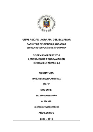 UNIVERSIDAD AGRARIA DEL ECUADOR 
FACULTAD DE CIENCIAS AGRARIAS 
ESCUELA DE COMPUTACIÓN E INFORMATICA 
SISTEMAS OPERATIVOS 
LENGUAJES DE PROGRAMACIÓN 
HERRAMIENTAS WEB 2.0 
ASIGNATURA: 
MANEJO DE MULTIPLATAFORMA 
5TO “A” 
DOCENTE: 
ING. MARIUXI SERRANO 
ALUMNO: 
HÉCTOR ÁLVAREZ HERRERA 
AÑO LECTIVO 
2014 – 2015 
 