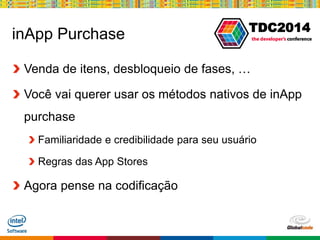 Globalcode – Open4education
TDC2014
inApp Purchase
Venda de itens, desbloqueio de fases, …
Você vai querer usar os métodos nativos de inApp
purchase
Familiaridade e credibilidade para seu usuário
Regras das App Stores
Agora pense na codificação
 