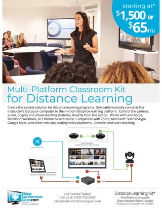 Create the easiest solution for distance learning programs. One cable instantly connects the
instructor’s laptop or computer to the in-room distance learning platform. Control the camera,
audio, display and share teaching material, directly from the laptop. Works with any Apple,
Microsoft Windows, or Chrome based device. Compatible with Zoom, Microsoft Teams/Skype,
Google Meet, and other industry leading video platforms. Connect and start teaching!
Get Started Today!
Call Us @ (720) 753-4560
sales@videoconferencegear.com
Multi-Platform Classroom Kit
for Distance Learning
starting at*
$65/mo
$1,500or
 