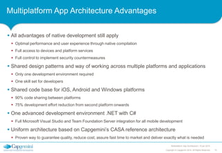 Multiplatform App Architecture Advantages
 All advantages of native development still apply
 Optimal performance and user experience through native compilation
 Full access to devices and platform services
 Full control to implement security countermeasures

 Shared design patterns and way of working across multiple platforms and applications
 Only one development environment required
 One skill set for developers

 Shared code base for iOS, Android and Windows platforms
 90% code sharing between platforms

 75% development effort reduction from second platform onwards

 One advanced development environment .NET with C#
 Full Microsoft Visual Studio and Team Foundation Server integration for all mobile development

 Uniform architecture based on Capgemini’s CASA reference architecture
 Proven way to guarantee quality, reduce cost, assure fast time to market and deliver exactly what is needed
Multiplatform App Architecture | 15 jan 2014
Copyright © Capgemini 2014. All Rights Reserved

15

 