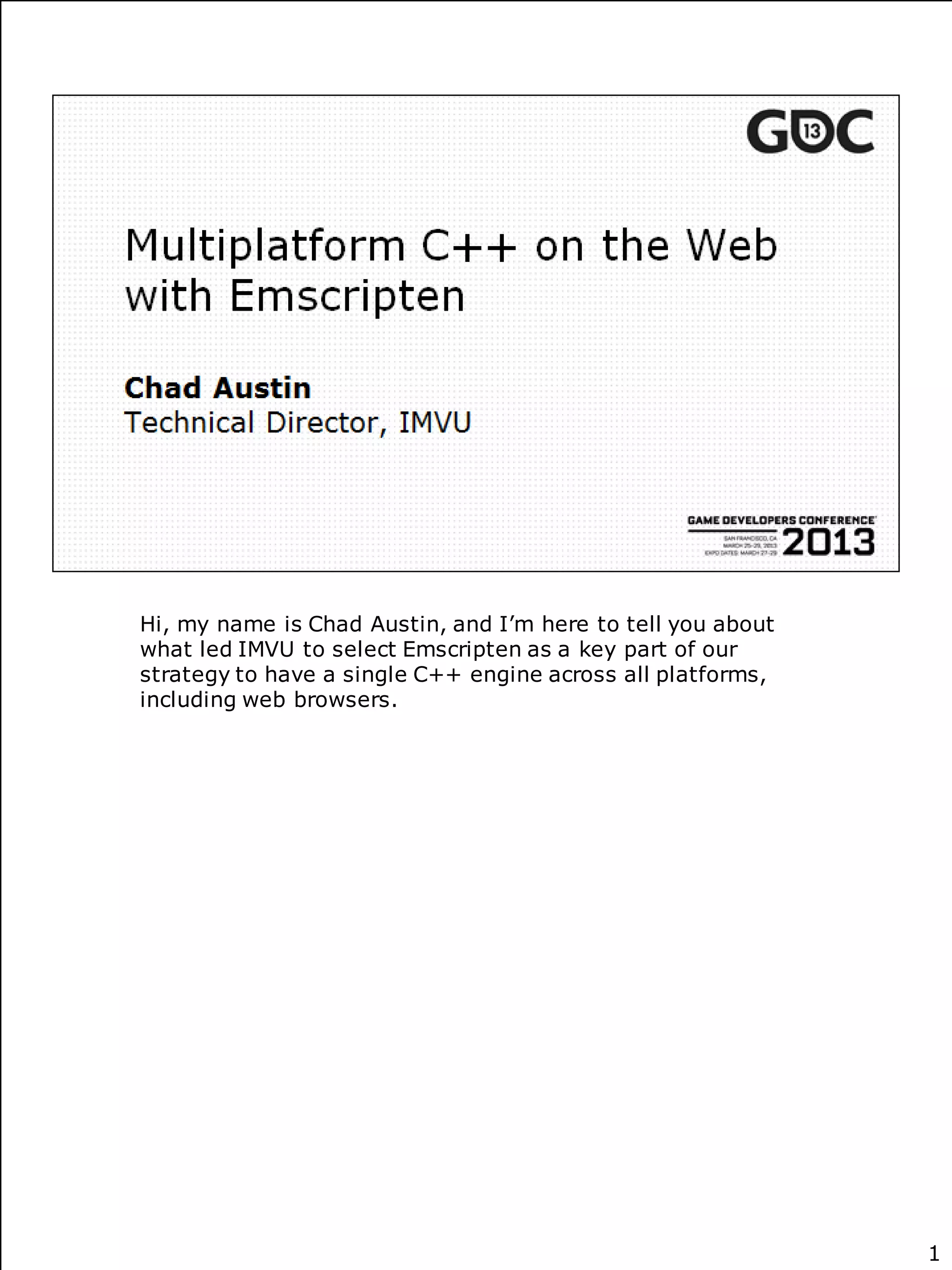 Hi, my name is Chad Austin, and I’m here to tell you about
what led IMVU to select Emscripten as a key part of our
strategy to have a single C++ engine across all platforms,
including web browsers.




                                                             1
 