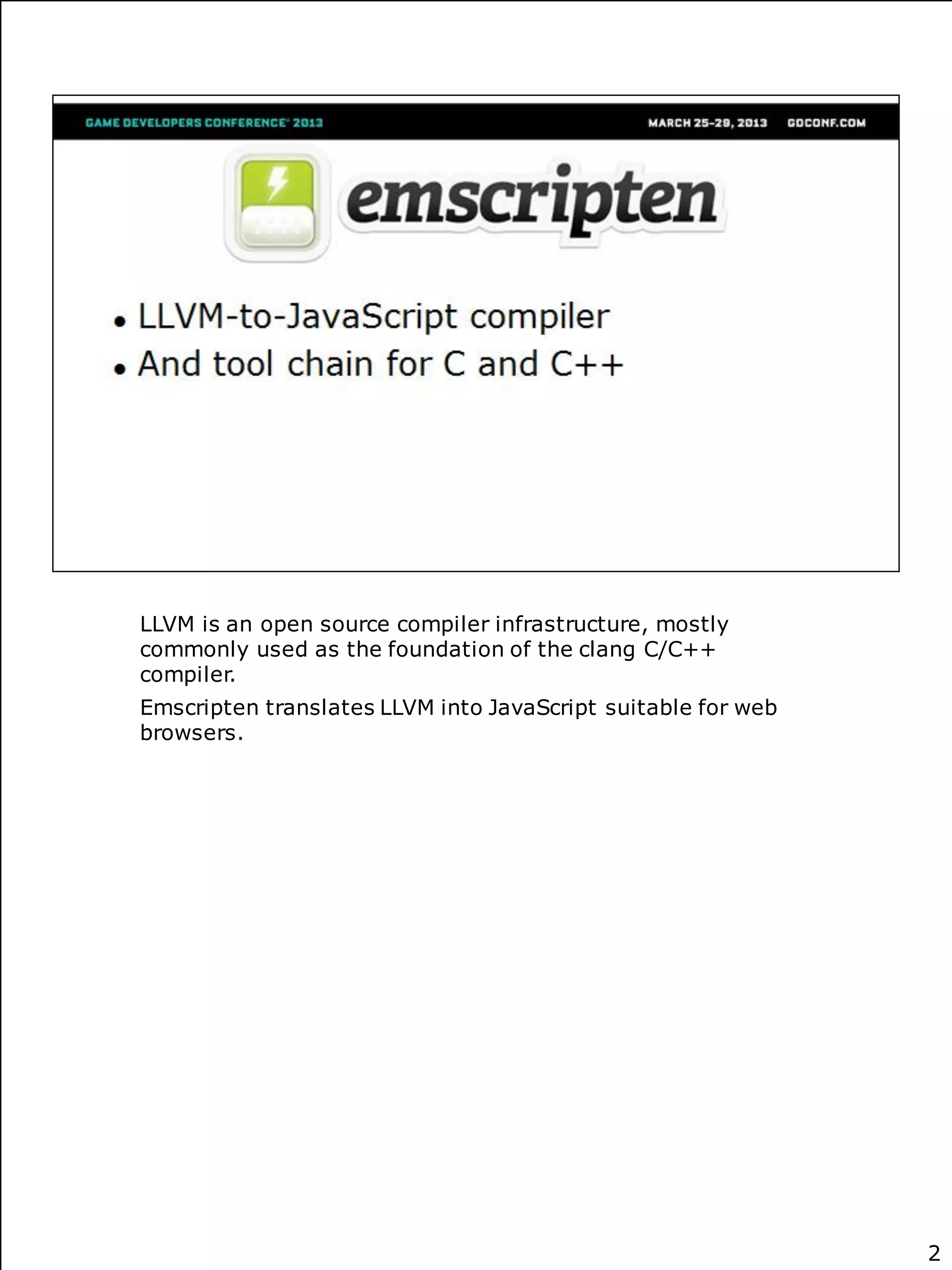 LLVM is an open source compiler infrastructure, mostly
commonly used as the foundation of the clang C/C++
compiler.
Emscripten translates LLVM into JavaScript suitable for web
browsers.




                                                              2
 