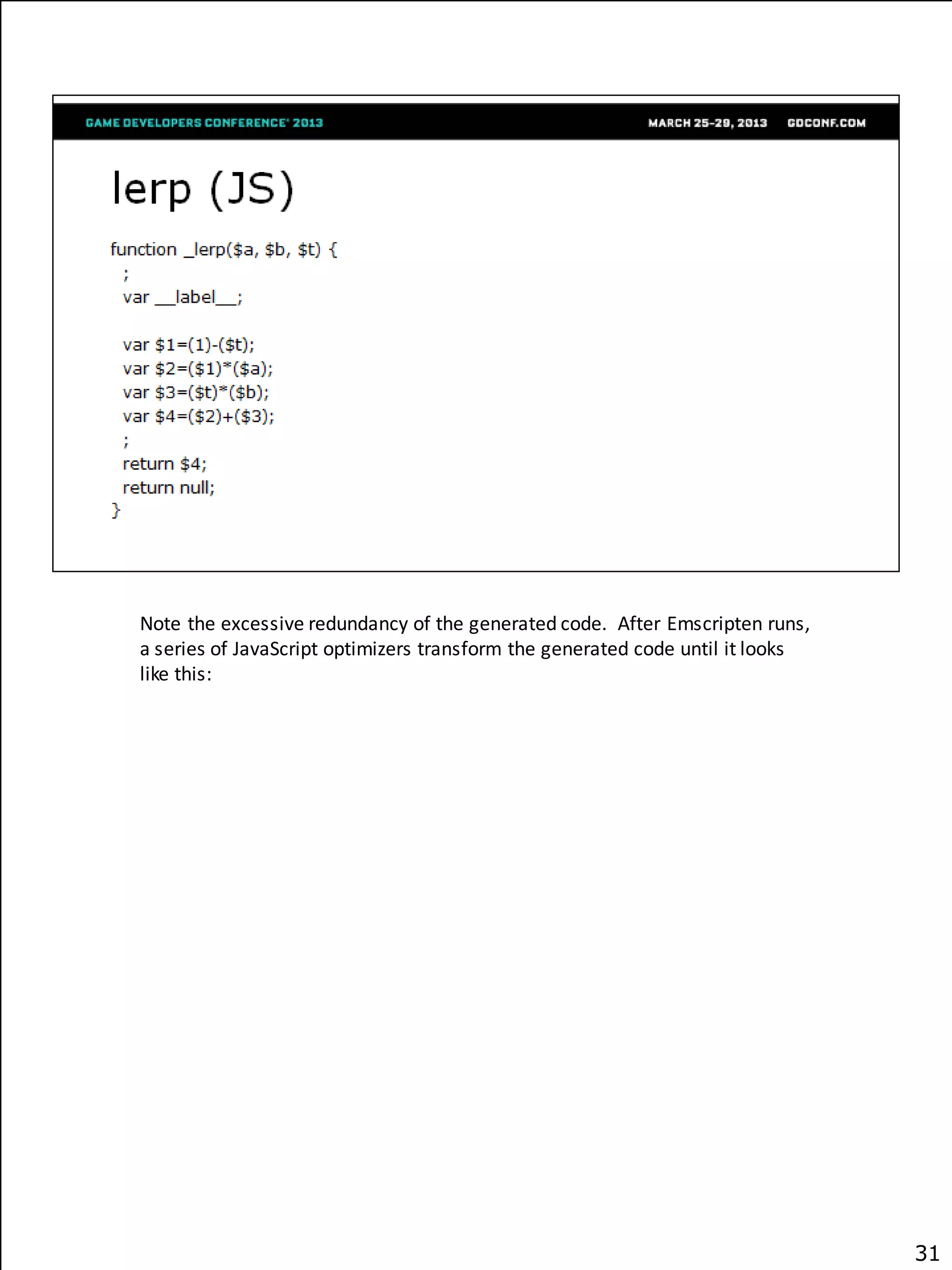Note the excessive redundancy of the generated code. After Emscripten runs,
a series of JavaScript optimizers transform the generated code until it looks
like this:




                                                                                31
 
