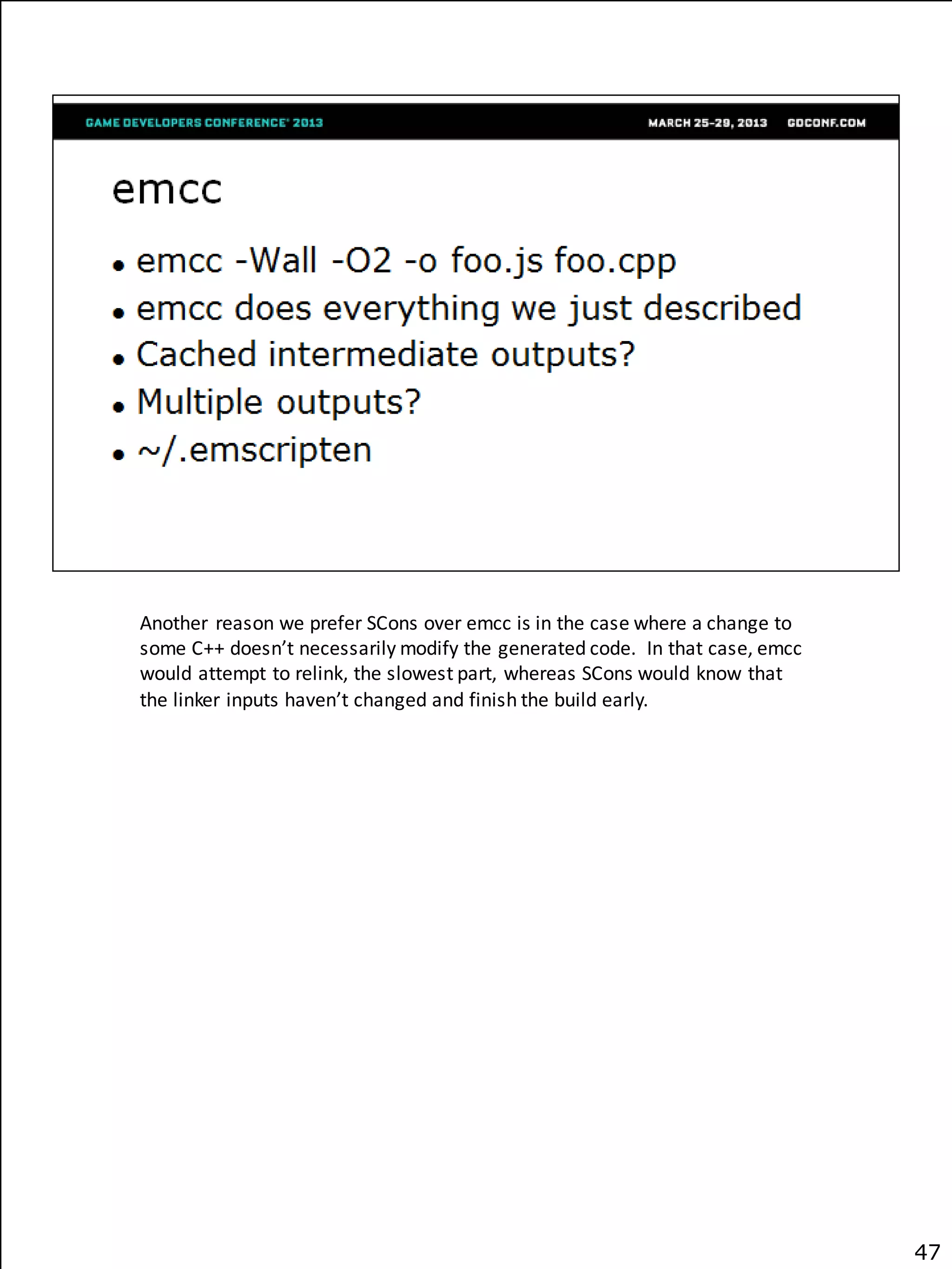 Another reason we prefer SCons over emcc is in the case where a change to
some C++ doesn’t necessarily modify the generated code. In that case, emcc
would attempt to relink, the slowest part, whereas SCons would know that
the linker inputs haven’t changed and finish the build early.




                                                                             47
 