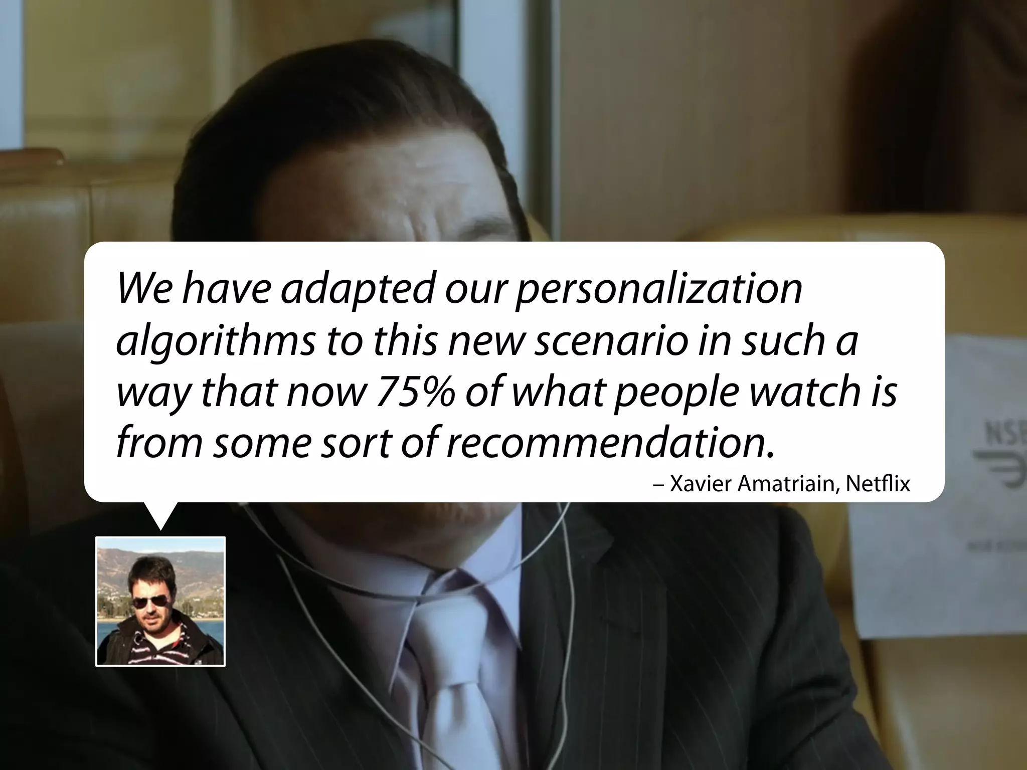We have adapted our personalization
algorithms to this new scenario in such a
way that now 75% of what people watch is
from some sort of recommendation.
– Xavier Amatriain, Netﬂix

 