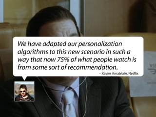 We have adapted our personalization
algorithms to this new scenario in such a
way that now 75% of what people watch is
from some sort of recommendation.
– Xavier Amatriain, Netﬂix

 