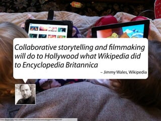 Collaborative storytelling and ﬁlmmaking
will do to Hollywood what Wikipedia did
to Encyclopedia Britannica
– Jimmy Wales, Wikipedia

Foto: Wayan Vota http://www.ﬂickr.com/photos/dcmetroblogger/6574651159/

 