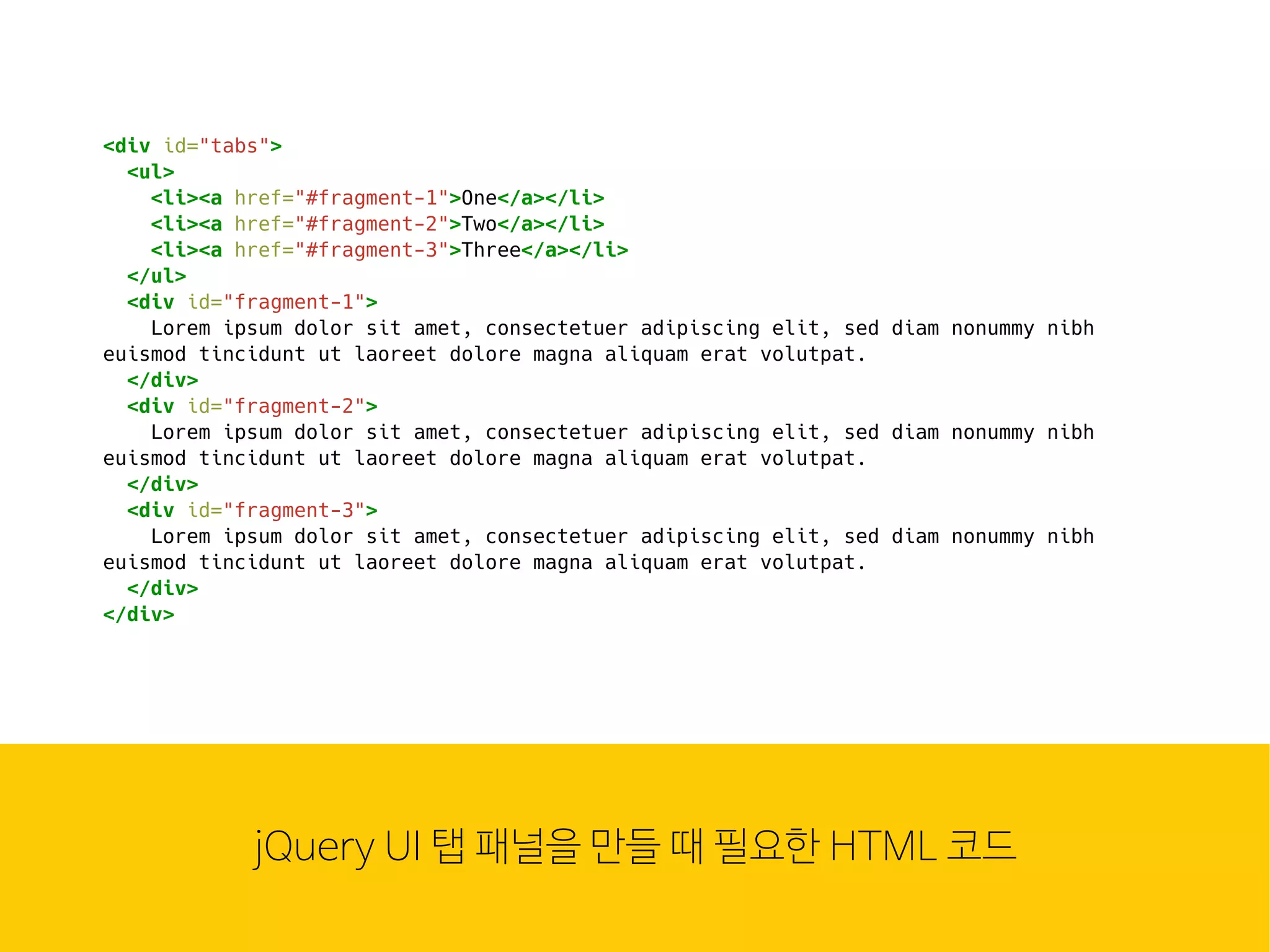웹은 이
많은 컴
조합입
HTMLjQuery UI 탭 패널을 만들 때 필요한 HTML 코드
<div id="tabs">
<ul>
<li><a href="#fragment-1">One</a></li>
<li><a href="#fragment-2">Two</a></li>
<li><a href="#fragment-3">Three</a></li>
</ul>
<div id="fragment-1">
Lorem ipsum dolor sit amet, consectetuer adipiscing elit, sed diam nonummy nibh
euismod tincidunt ut laoreet dolore magna aliquam erat volutpat.
</div>
<div id="fragment-2">
Lorem ipsum dolor sit amet, consectetuer adipiscing elit, sed diam nonummy nibh
euismod tincidunt ut laoreet dolore magna aliquam erat volutpat.
</div>
<div id="fragment-3">
Lorem ipsum dolor sit amet, consectetuer adipiscing elit, sed diam nonummy nibh
euismod tincidunt ut laoreet dolore magna aliquam erat volutpat.
</div>
</div>
 