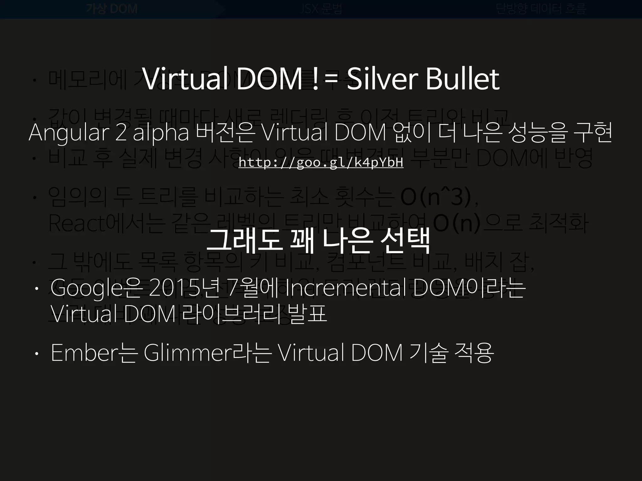 가상 DOM JSX 문법 단방향 데이터 흐름
• 값이 변경될 때마다 새로 렌더링 후 이전 트리와 비교
• 메모리에 가상의 DOM 트리를 구축
• 비교 후 실제 변경 사항이 있을 때 변경된 부분만 DOM에 반영
• 임의의 두 트리를 비교하는 최소 횟수는 O(n^3), 
React에서는 같은 레벨의 트리만 비교하여 O(n)으로 최적화
• 그 밖에도 목록 항목의 키 비교, 컴포넌트 비교, 배치 잡,  
자동 이벤트 위임, 선택적 하위 트리 렌더링 등을 통해 
노력 대비 꽤 나은 성능 보장
• Google은 2015년 7월에 Incremental DOM이라는  
Virtual DOM 라이브러리 발표
• Ember는 Glimmer라는 Virtual DOM 기술 적용
Virtual DOM != Silver Bullet
Angular 2 alpha 버전은 Virtual DOM 없이 더 나은 성능을 구현
그래도 꽤 나은 선택
http://goo.gl/k4pYbH
 