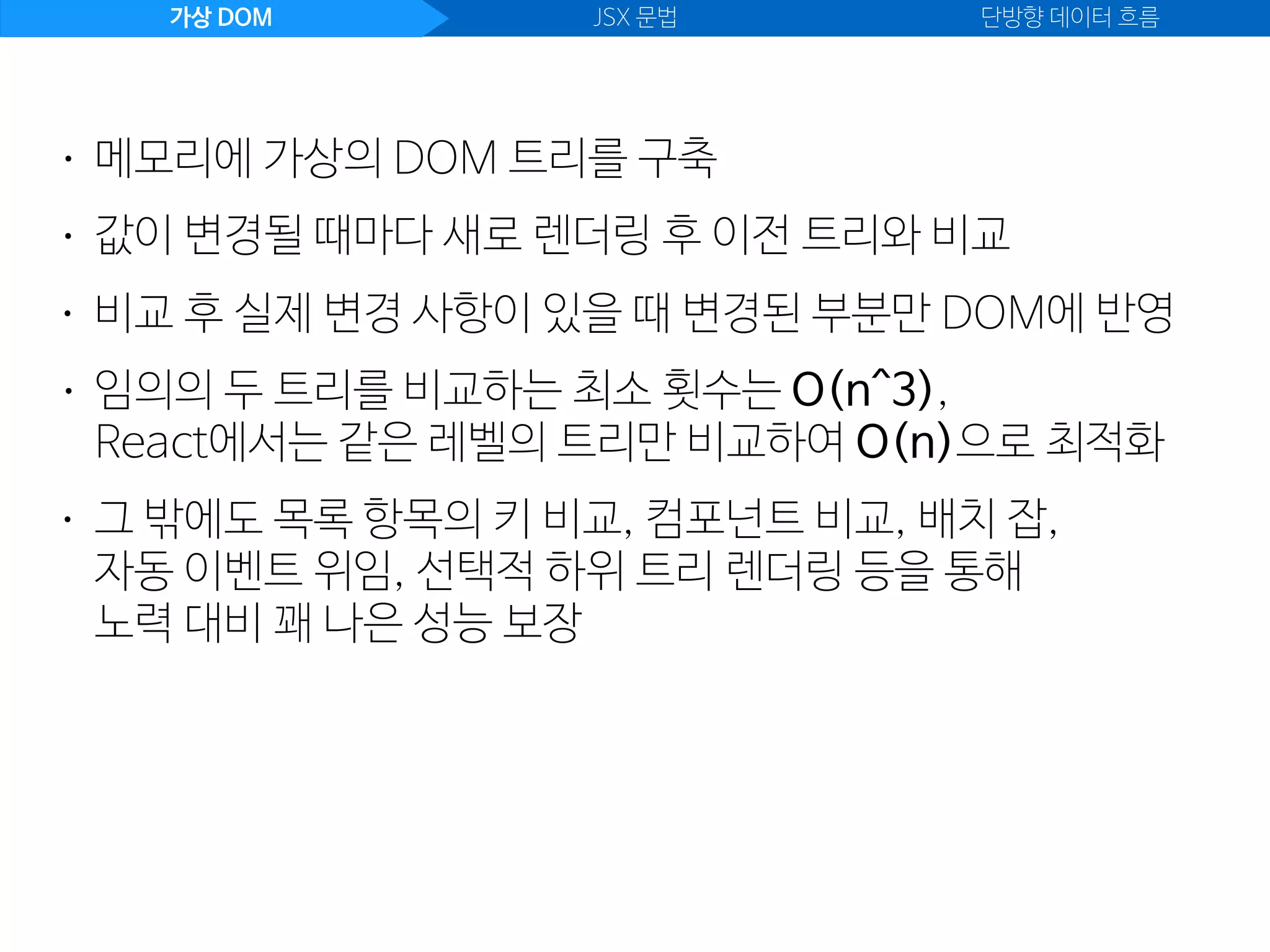 가상 DOM JSX 문법 단방향 데이터 흐름
• 값이 변경될 때마다 새로 렌더링 후 이전 트리와 비교
• 메모리에 가상의 DOM 트리를 구축
• 비교 후 실제 변경 사항이 있을 때 변경된 부분만 DOM에 반영
• 임의의 두 트리를 비교하는 최소 횟수는 O(n^3), 
React에서는 같은 레벨의 트리만 비교하여 O(n)으로 최적화
• 그 밖에도 목록 항목의 키 비교, 컴포넌트 비교, 배치 잡,  
자동 이벤트 위임, 선택적 하위 트리 렌더링 등을 통해 
노력 대비 꽤 나은 성능 보장
 