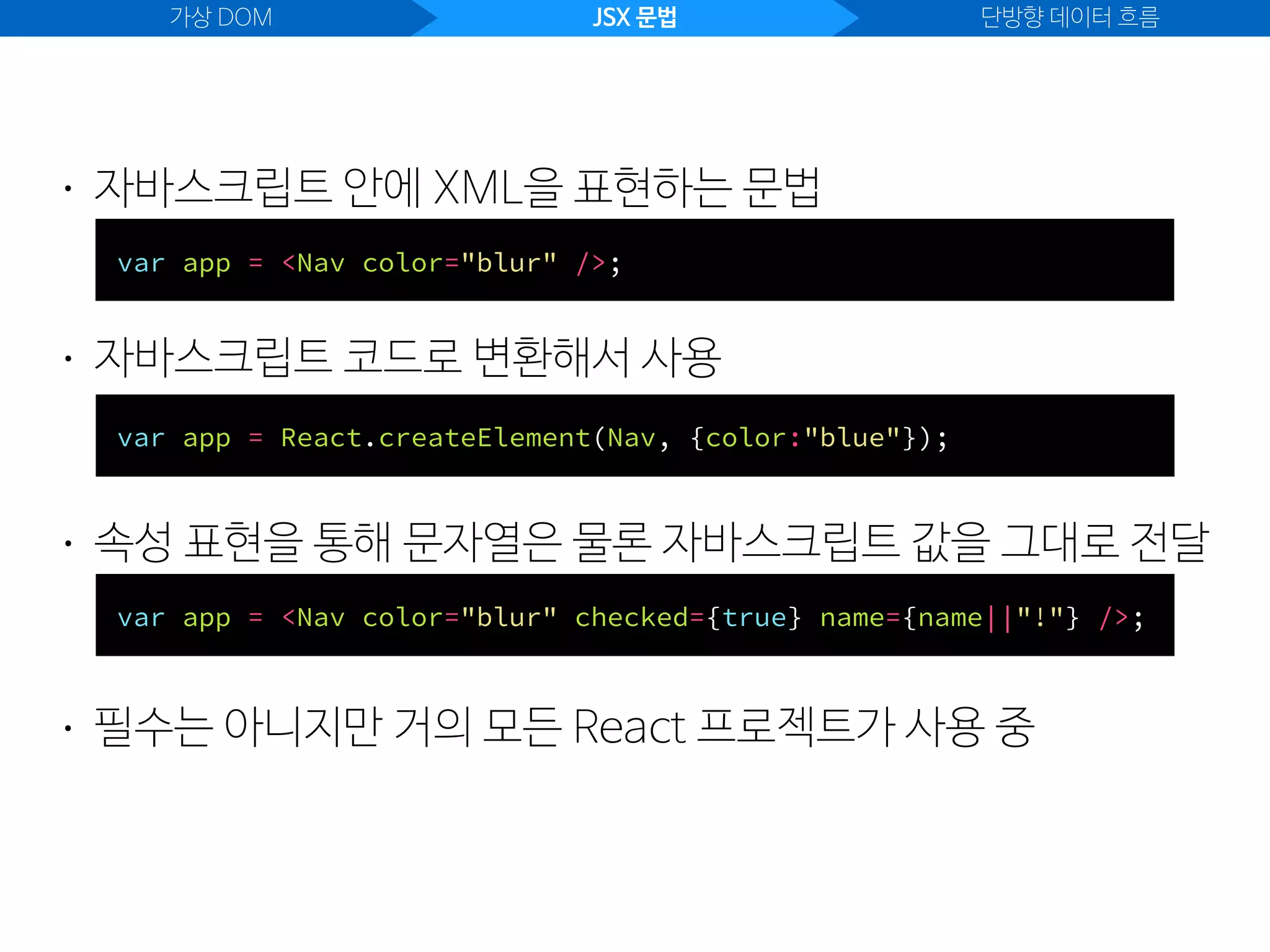 가상 DOM JSX 문법 단방향 데이터 흐름
• 자바스크립트 안에 XML을 표현하는 문법
var app = <Nav color="blur" />;
• 자바스크립트 코드로 변환해서 사용
var app = React.createElement(Nav, {color:"blue"});
• 속성 표현을 통해 문자열은 물론 자바스크립트 값을 그대로 전달
var app = <Nav color="blur" checked={true} name={name||"!"} />;
• 필수는 아니지만 거의 모든 React 프로젝트가 사용 중
 