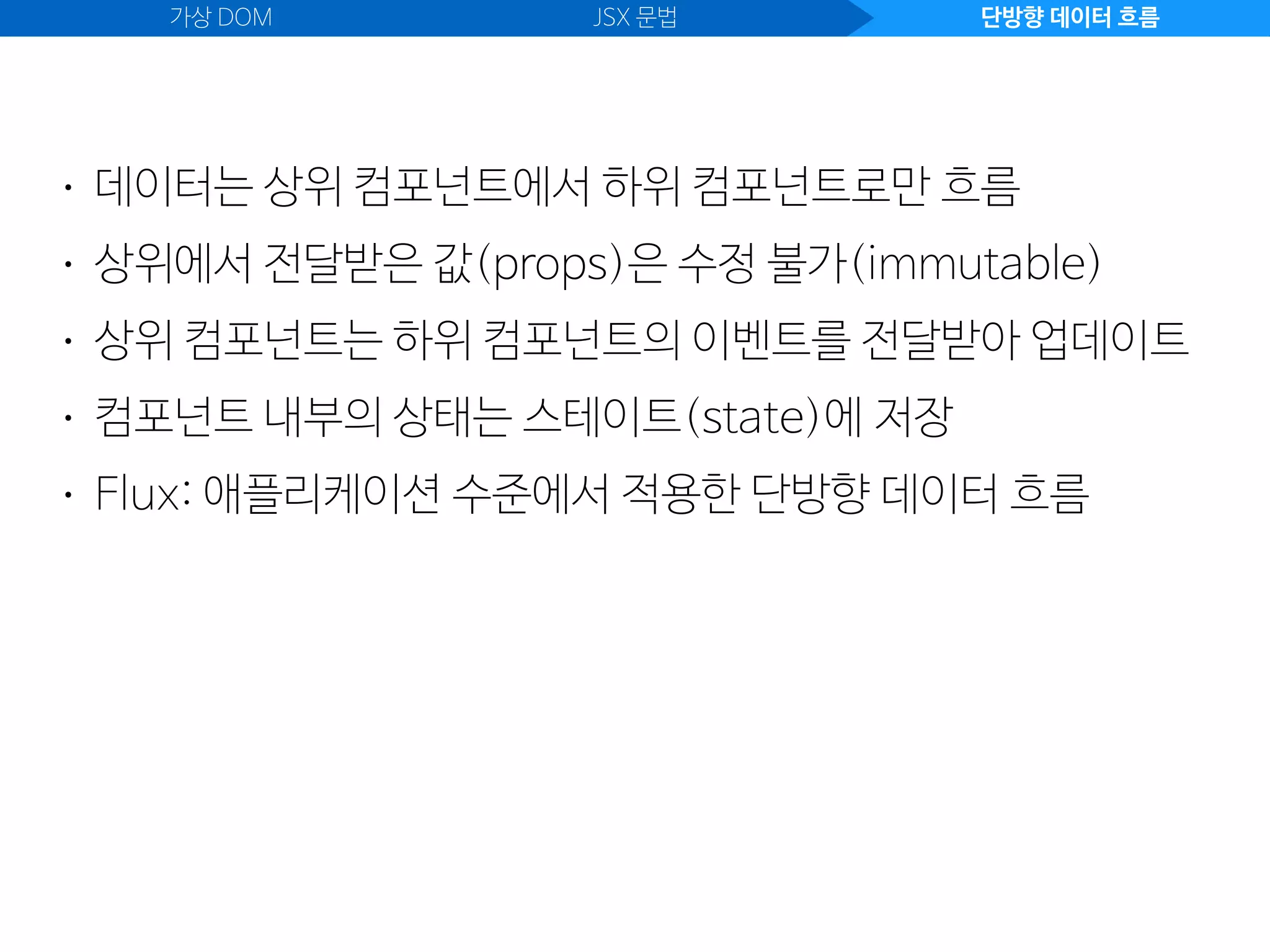 가상 DOM JSX 문법 단방향 데이터 흐름
• 데이터는 상위 컴포넌트에서 하위 컴포넌트로만 흐름
• 상위에서 전달받은 값(props)은 수정 불가(immutable)
• 상위 컴포넌트는 하위 컴포넌트의 이벤트를 전달받아 업데이트
• 컴포넌트 내부의 상태는 스테이트(state)에 저장
• Flux: 애플리케이션 수준에서 적용한 단방향 데이터 흐름
 