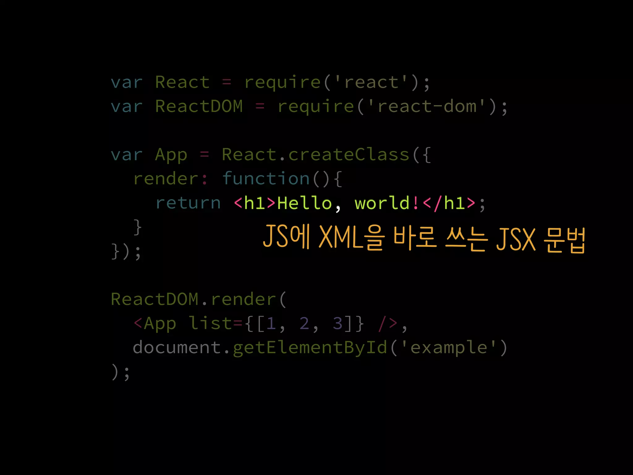 var React = require('react');
var ReactDOM = require('react-dom');
var App = React.createClass({
render: function(){
return <h1>Hello, world!</h1>;
}
});
ReactDOM.render(
  <App list={[1, 2, 3]} />,
  document.getElementById('example')
);
<h1>Hello, world!</h1>
JS에 XML을 바로 쓰는 JSX 문법
 