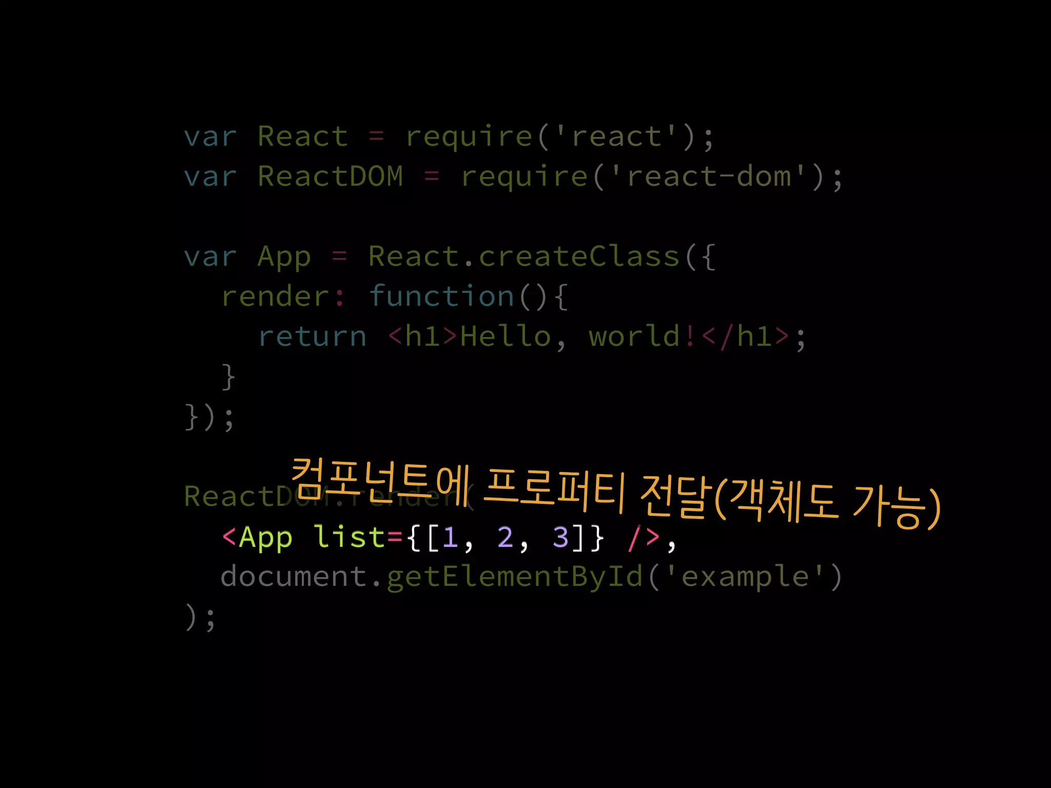 var React = require('react');
var ReactDOM = require('react-dom');
var App = React.createClass({
render: function(){
return <h1>Hello, world!</h1>;
}
});
ReactDOM.render(
  <App list={[1, 2, 3]} />,
  document.getElementById('example')
);
<App list={[1, 2, 3]} />,
컴포넌트에 프로퍼티 전달(객체도 가능)
 