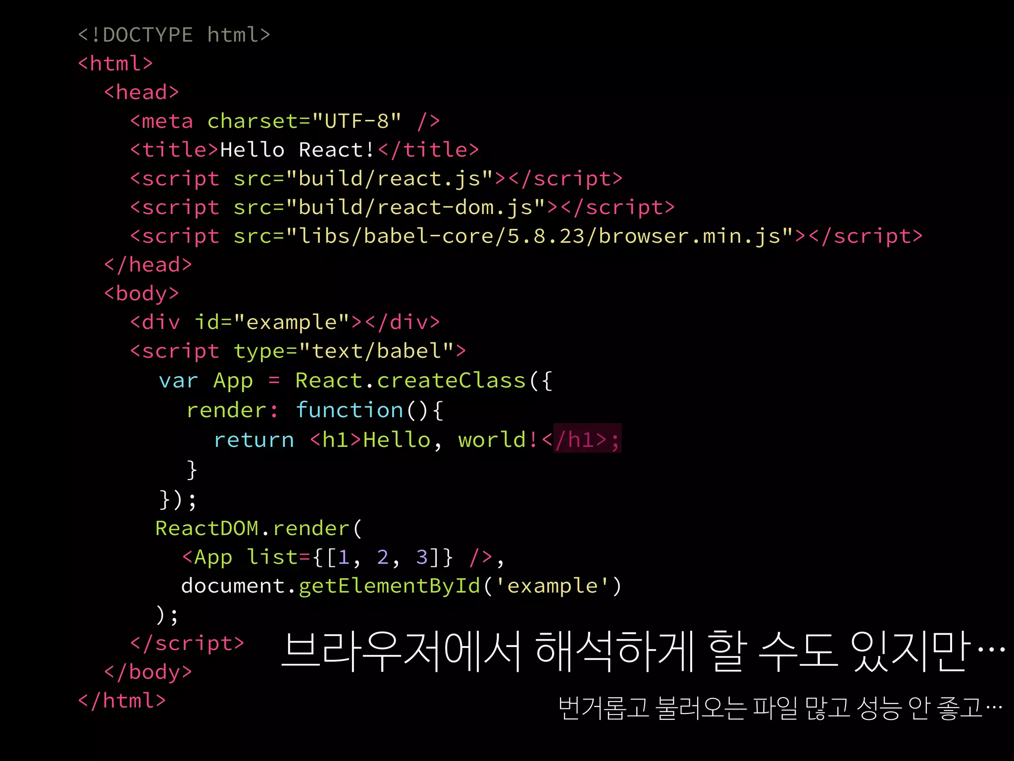 <!DOCTYPE html>
<html>
<head>
<meta charset="UTF-8" />
<title>Hello React!</title>
<script src="build/react.js"></script>
<script src="build/react-dom.js"></script>
<script src="libs/babel-core/5.8.23/browser.min.js"></script>
</head>
<body>
<div id="example"></div>
<script type="text/babel">
var App = React.createClass({
render: function(){
return <h1>Hello, world!</h1>;
}
});
ReactDOM.render(
<App list={[1, 2, 3]} />,
document.getElementById('example')
);
</script>
</body>
</html>
브라우저에서 해석하게 할 수도 있지만…
번거롭고 불러오는 파일 많고 성능 안 좋고…
 