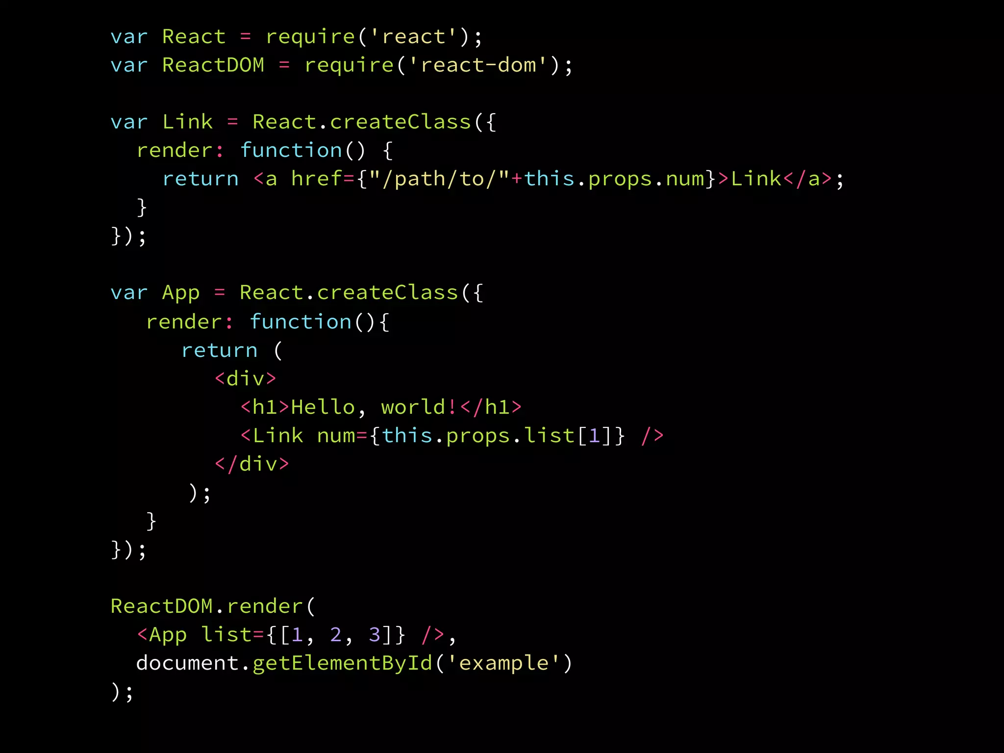 ReactDOM.render(
  <App list={[1, 2, 3]} />,
  document.getElementById('example')
);
var React = require('react');
var ReactDOM = require('react-dom');
var Link = React.createClass({
render: function() {
return <a href={"/path/to/"+this.props.num}>Link</a>;
}.
});
var App = React.createClass({
render: function(){
return (
<div>
<h1>Hello, world!</h1>
<Link num={this.props.list[1]} />
</div>
);
}.
});
 
