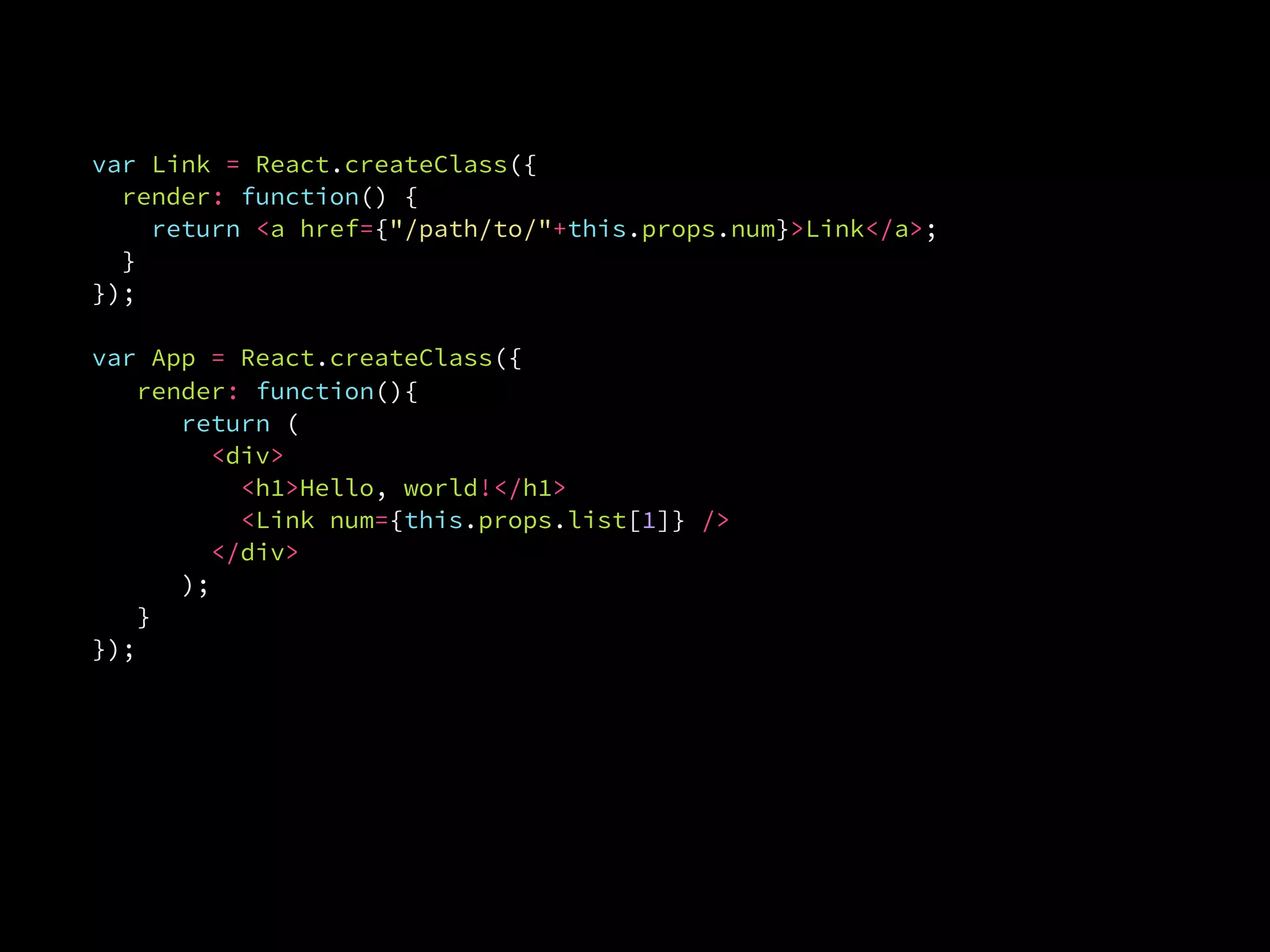 ReactDOM.render(
  <App list={[1, 2, 3]} />,
  document.getElementById('example')
var ReactDOM = require('react-dom');
var Link = React.createClass({
render: function() {
return <a href={"/path/to/"+this.props.num}>Link</a>;
}.
});
var App = React.createClass({
render: function(){
return (
<div>
<h1>Hello, world!</h1>
<Link num={this.props.list[1]} />
</div>
);
}.
});
 