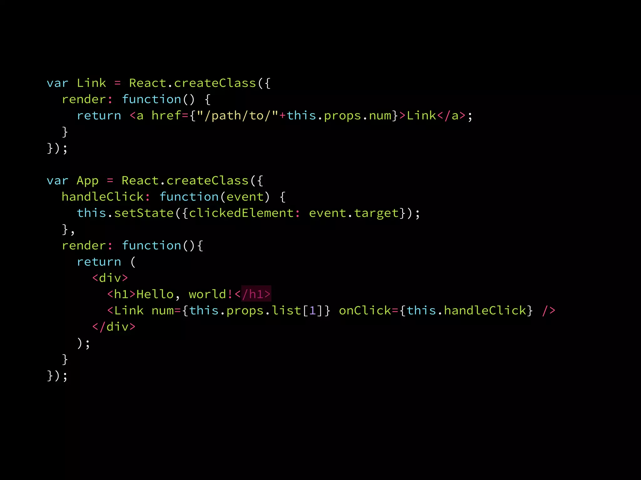var Link = React.createClass({
render: function() {
return <a href={"/path/to/"+this.props.num}>Link</a>;
}.
});
var App = React.createClass({var App = React.createClass({
handleClick: function(event) {
this.setState({clickedElement: event.target});
},
render: function(){
return (
<div>
<h1>Hello, world!</h1>
<Link num={this.props.list[1]} onClick={this.handleClick} />
</div>
);
}
});
 