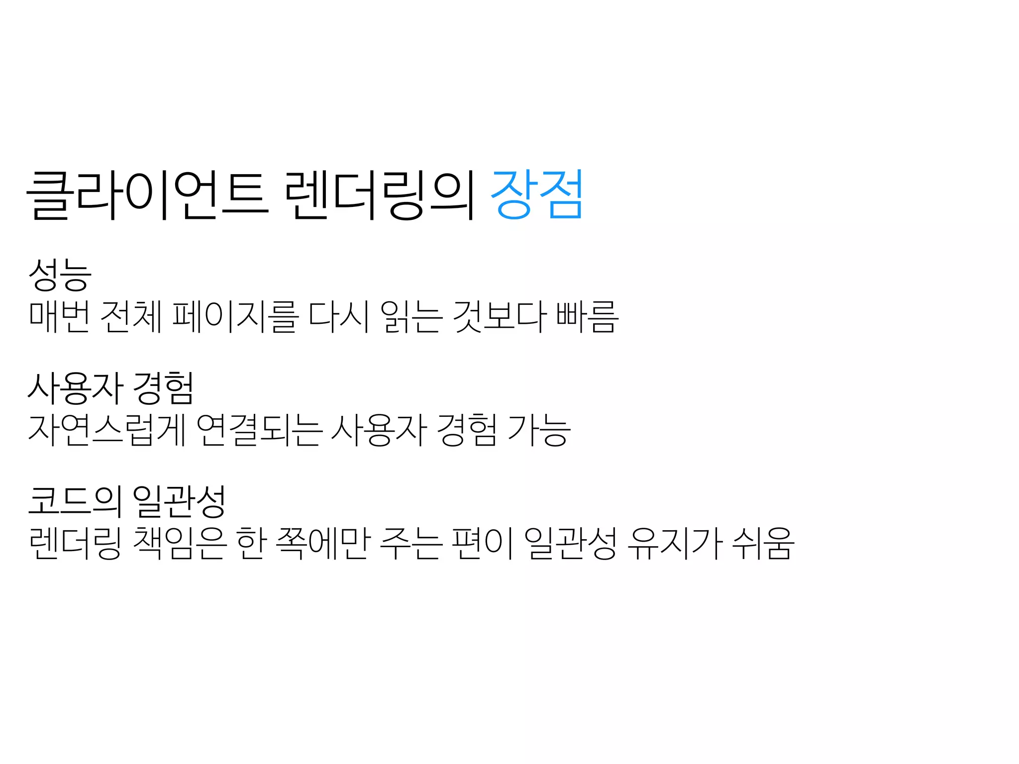 성능
페이지 로딩 + 자바스크립트 로딩 + 렌더링 = 
초기 구동 속도가 느리다
검색 엔진 최적화
자바스크립트를 실행하지 못하는 크롤러는 
페이지의 콘텐츠를 수집하지 못한다
클라이언트 렌더링의
성능 
매번 전체 페이지를 다시 읽는 것보다 빠름
사용자 경험 
자연스럽게 연결되는 사용자 경험 가능
코드의 일관성 
렌더링 책임은 한 쪽에만 주는 편이 일관성 유지가 쉬움
장점 단점
 