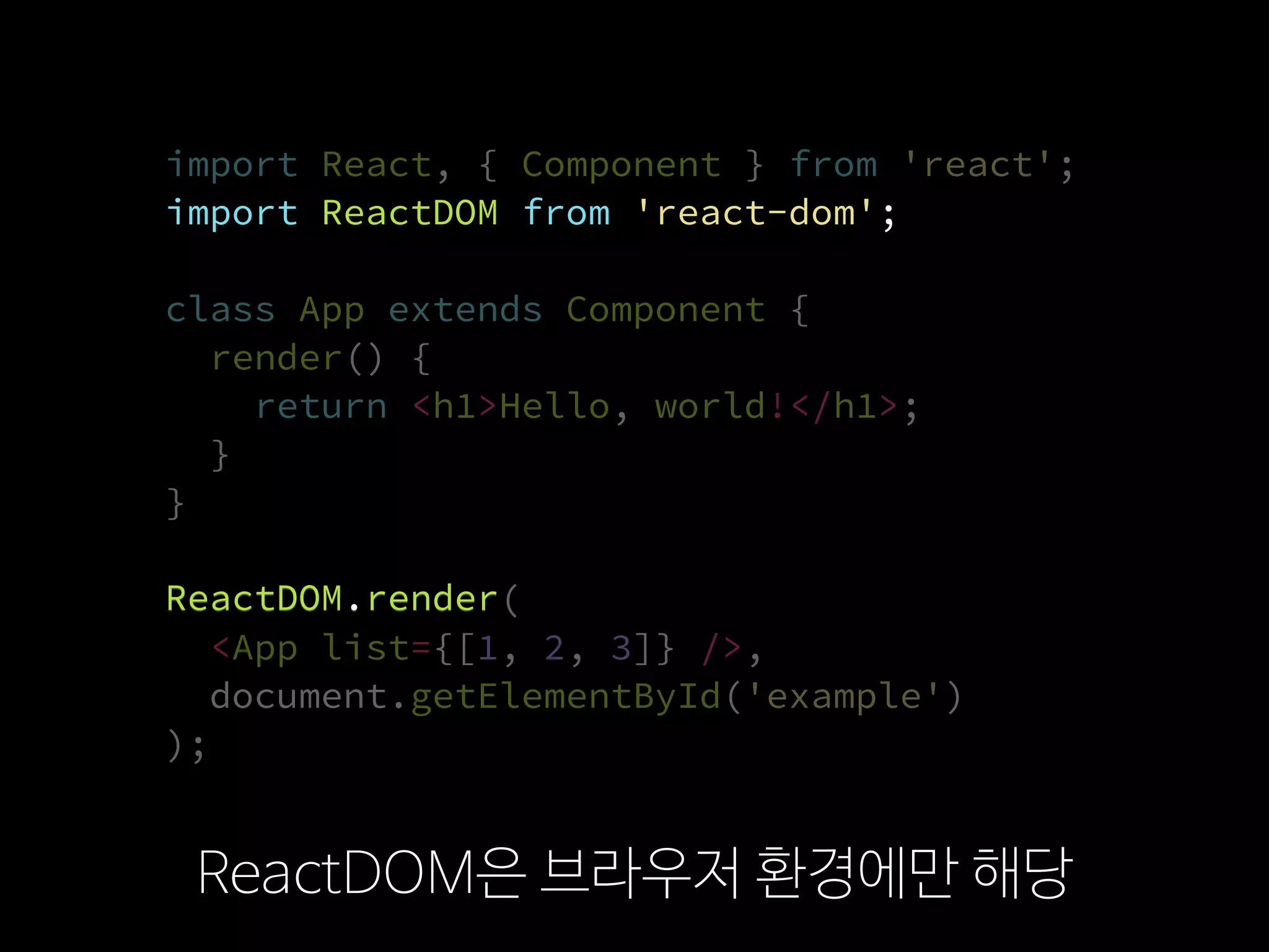 import React, { Component } from 'react';
import ReactDOM from 'react-dom';
class App extends Component {
render() {
return <h1>Hello, world!</h1>;
}
}
ReactDOM.render(
  <App list={[1, 2, 3]} />,
  document.getElementById('example')
);
ReactDOM은 브라우저 환경에만 해당
import ReactDOM from 'react-dom';
ReactDOM.render
 