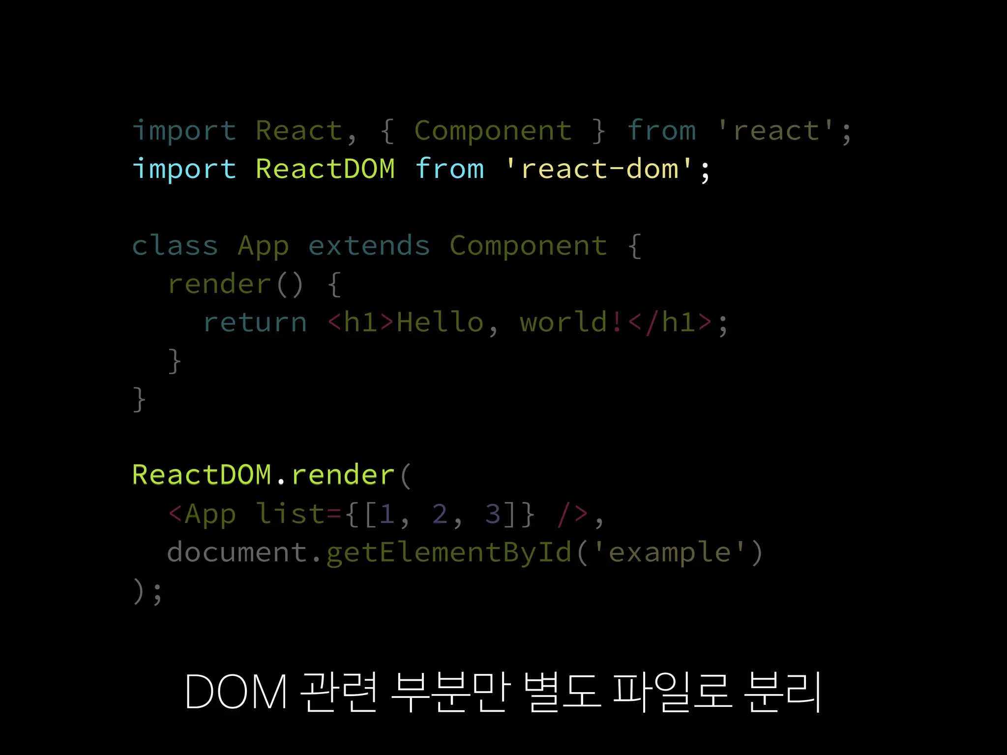import ReactDOM from 'react-dom';
import React, { Component } from 'react';
import ReactDOM from 'react-dom';
class App extends Component {
render() {
return <h1>Hello, world!</h1>;
}
}
ReactDOM.render(
  <App list={[1, 2, 3]} />,
  document.getElementById('example')
);
DOM 관련 부분만 별도 파일로 분리
import ReactDOM from 'react-dom';
ReactDOM.render
import React, { Component } from 'react';
ReactDOM.render(
  <App list={[1, 2, 3]} />,
  document.getElementById('example')
);
class App extends Component {
render() {
return <h1>Hello, world!</h1>;
}
}
 