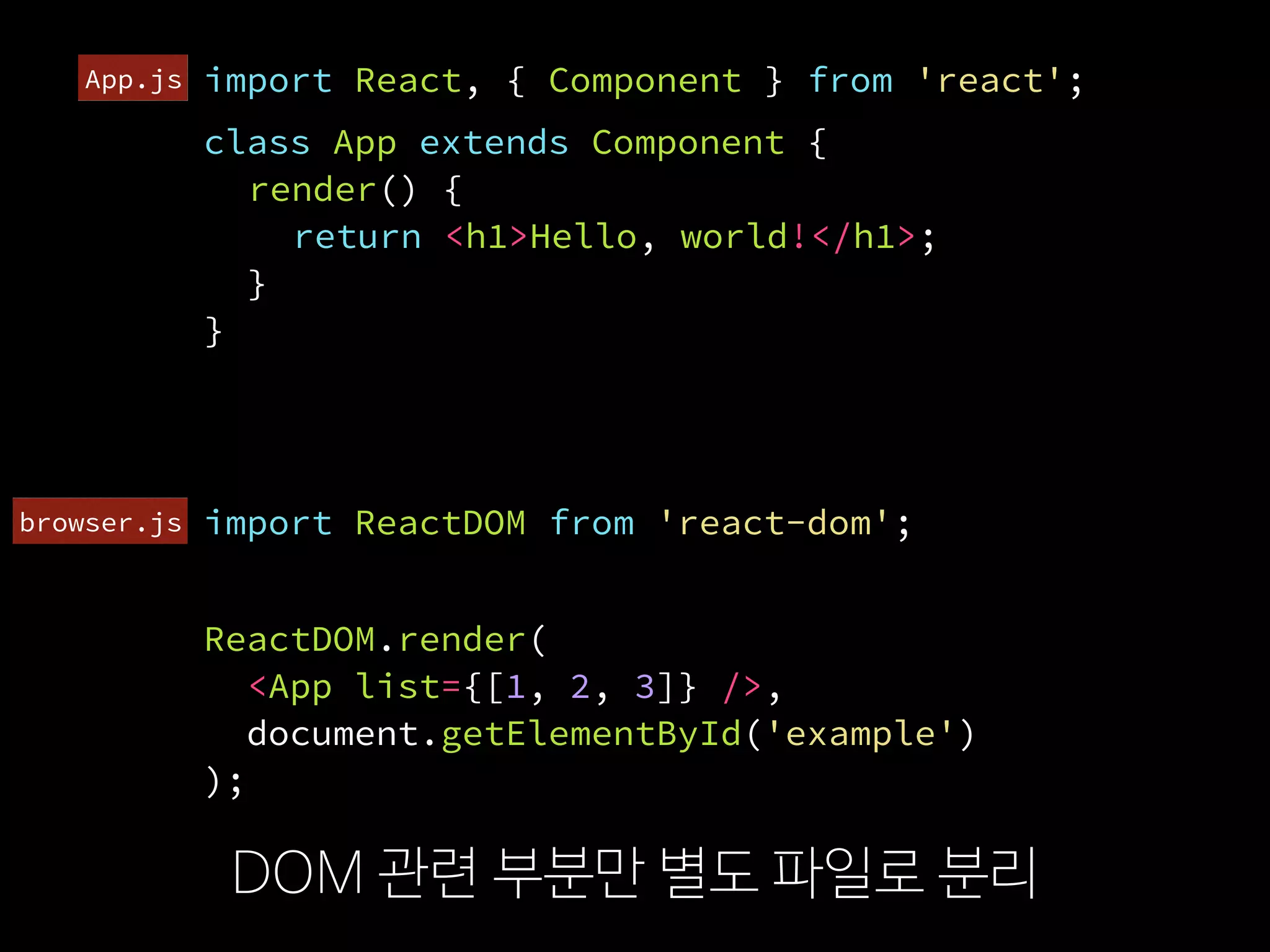 import ReactDOM from 'react-dom';
DOM 관련 부분만 별도 파일로 분리
import React, { Component } from 'react';
ReactDOM.render(
  <App list={[1, 2, 3]} />,
  document.getElementById('example')
);
export default App;
import App from './App';
browser.js
App.js
class App extends Component {
render() {
return <h1>Hello, world!</h1>;
}
}
 